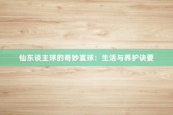 仙东谈主球的奇妙寰球：生活与养护诀要